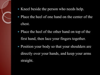  Kneel beside the person who needs help.
 Place the heel of one hand on the center of the
chest.
 Place the heel of the other hand on top of the
first hand, then lace your fingers together.
 Position your body so that your shoulders are
directly over your hands, and keep your arms
straight.
 