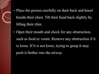  Place the person carefully on their back and kneel
beside their chest. Tilt their head back slightly by
lifting their chin.
 Open their mouth and check for any obstruction,
such as food or vomit. Remove any obstruction if it
is loose. If it is not loose, trying to grasp it may
push it farther into the airway.
 