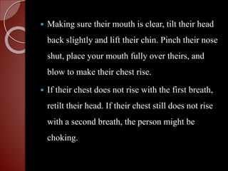  Making sure their mouth is clear, tilt their head
back slightly and lift their chin. Pinch their nose
shut, place your mouth fully over theirs, and
blow to make their chest rise.
 If their chest does not rise with the first breath,
retilt their head. If their chest still does not rise
with a second breath, the person might be
choking.
 