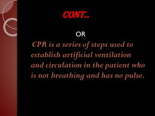 CONT..
OR
CPR is a series of steps used to
establish artificial ventilation
and circulation in the patient who
is not breathing and has no pulse.
 