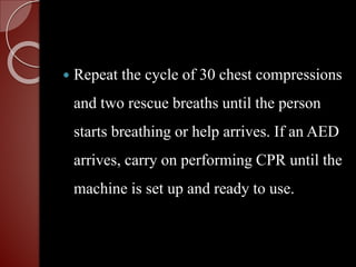  Repeat the cycle of 30 chest compressions
and two rescue breaths until the person
starts breathing or help arrives. If an AED
arrives, carry on performing CPR until the
machine is set up and ready to use.
 