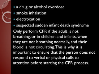  a drug or alcohol overdose
 smoke inhalation
 electrocution
 suspected sudden infant death syndrome
Only perform CPR if the adult is not
breathing, or in children and infants, when
they are not breathing normally, and their
blood is not circulating.This is why it is
important to ensure that the person does not
respond to verbal or physical calls to
attention before starting the CPR process.
 