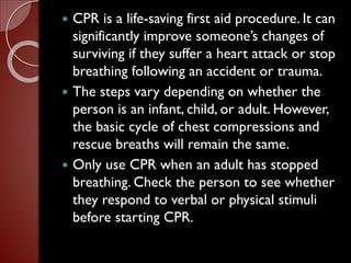  CPR is a life-saving first aid procedure. It can
significantly improve someone’s changes of
surviving if they suffer a heart attack or stop
breathing following an accident or trauma.
 The steps vary depending on whether the
person is an infant, child, or adult. However,
the basic cycle of chest compressions and
rescue breaths will remain the same.
 Only use CPR when an adult has stopped
breathing. Check the person to see whether
they respond to verbal or physical stimuli
before starting CPR.
 