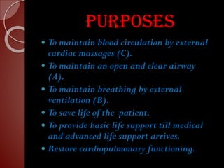 purposes
 To maintain blood circulation by external
cardiac massages (C).
 To maintain an open and clear airway
(A).
 To maintain breathing by external
ventilation (B).
 To save life of the patient.
 To provide basic life support till medical
and advanced life support arrives.
 Restore cardiopulmonary functioning.
 