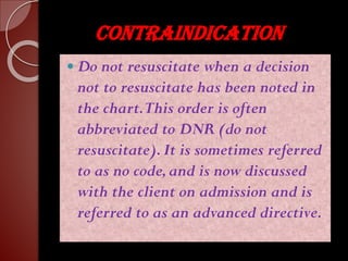 CONTRAINDICATION
 Do not resuscitate when a decision
not to resuscitate has been noted in
the chart.This order is often
abbreviated to DNR (do not
resuscitate).It is sometimes referred
to as no code,and is now discussed
with the client on admission and is
referred to as an advanced directive.
 