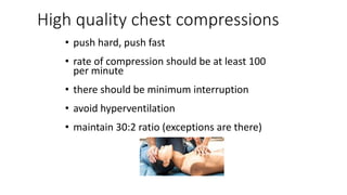 High quality chest compressions
• push hard, push fast
• rate of compression should be at least 100
per minute
• there should be minimum interruption
• avoid hyperventilation
• maintain 30:2 ratio (exceptions are there)
 