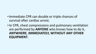 • Immediate CPR can double or triple chances of
survival after cardiac arrest.
• In CPR, chest compressions and pulmonary ventilation
are performed by ANYONE who knows how to do it,
ANYWHERE, IMMEDIATELY, WITHOUT ANY OTHER
EQUIPMENT.
 