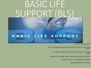 BASIC LIFE
SUPPORT (BLS)
By: Dr. Akshita (PT)
M.P.T (Cardiopulmonary), B.P.T (AJIPT, Delhi University),
D.C.P.T
In charge, Department of Physiotherapy, IPHI, New
Delhi
Former PT Yashoda Super Specialty Hospital & DCCW
Former Intern Sir Ganga Ram Hospital
Certified BLS & ACLS, AHA
 