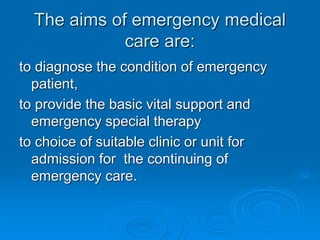 The aims of emergency medical
care are:
to diagnose the condition of emergency
patient,
to provide the basic vital support and
emergency special therapy
to choice of suitable clinic or unit for
admission for the continuing of
emergency care.
 