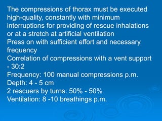 The compressions of thorax must be executed
high-quality, constantly with minimum
interruptions for providing of rescue inhalations
or at a stretch at artificial ventilation
Press on with sufficient effort and necessary
frequency
Correlation of compressions with a vent support
- 30:2
Frequency: 100 manual compressions p.m.
Depth: 4 - 5 cm
2 rescuers by turns: 50% - 50%
Ventilation: 8 -10 breathings p.m.
 