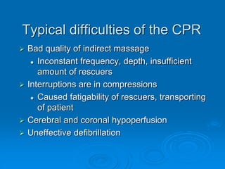 Typical difficulties of the CPR
 Bad quality of indirect massage
 Inconstant frequency, depth, insufficient
amount of rescuers
 Interruptions are in compressions
 Caused fatigability of rescuers, transporting
of patient
 Cerebral and coronal hypoperfusion
 Uneffective defibrillation
 