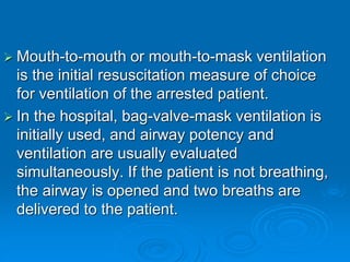  Mouth-to-mouth or mouth-to-mask ventilation
is the initial resuscitation measure of choice
for ventilation of the arrested patient.
 In the hospital, bag-valve-mask ventilation is
initially used, and airway potency and
ventilation are usually evaluated
simultaneously. If the patient is not breathing,
the airway is opened and two breaths are
delivered to the patient.
 