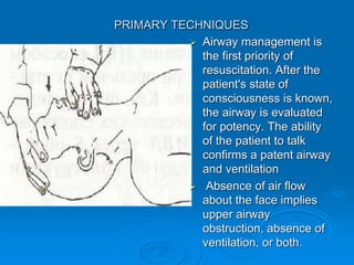 PRIMARY TECHNIQUES
 Airway management is
the first priority of
resuscitation. After the
patient's state of
consciousness is known,
the airway is evaluated
for potency. The ability
of the patient to talk
confirms a patent airway
and ventilation
 Absence of air flow
about the face implies
upper airway
obstruction, absence of
ventilation, or both.
 