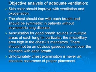 Objective analysis of adequate ventilation:
 Skin color should improve with ventilation and
oxygenation.
 The chest should rise with each breath and
should be symmetric in patients without
asymmetric lung disease.
 Auscultation for good breath sounds in multiple
areas of each lung (in particular, the midaxillary
area high in the chest) is mandatory. There
should not be an obvious gaseous sound over the
stomach with each breath.
 Unfortunately chest examination is never an
absolute assurance of proper placement
 