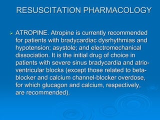 RESUSCITATION PHARMACOLOGY
 ATROPINE. Atropine is currently recommended
for patients with bradycardiac dysrhythmias and
hypotension; asystole; and electromechanical
dissociation. It is the initial drug of choice in
patients with severe sinus bradycardia and atrio-
ventricular blocks (except those related to beta-
blocker and calcium channel-blocker overdose,
for which glucagon and calcium, respectively,
are recommended).
 