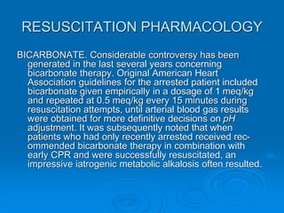 RESUSCITATION PHARMACOLOGY
BICARBONATE. Considerable controversy has been
generated in the last several years concerning
bicarbonate therapy. Original American Heart
Association guidelines for the arrested patient included
bicarbonate given empirically in a dosage of 1 meq/kg
and repeated at 0.5 meq/kg every 15 minutes during
resuscitation attempts, until arterial blood gas results
were obtained for more definitive decisions on pH
adjustment. It was subsequently noted that when
patients who had only recently arrested received rec-
ommended bicarbonate therapy in combination with
early CPR and were successfully resuscitated, an
impressive iatrogenic metabolic alkalosis often resulted.
 