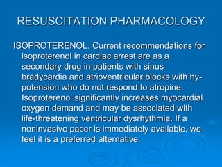 RESUSCITATION PHARMACOLOGY
ISOPROTERENOL. Current recommendations for
isoproterenol in cardiac arrest are as a
secondary drug in patients with sinus
bradycardia and atrioventricular blocks with hy-
potension who do not respond to atropine.
Isoproterenol significantly increases myocardial
oxygen demand and may be associated with
life-threatening ventricular dysrhythmia. If a
noninvasive pacer is immediately available, we
feel it is a preferred alternative.
 