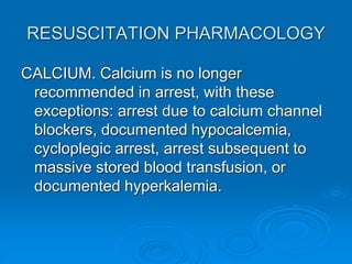 RESUSCITATION PHARMACOLOGY
CALCIUM. Calcium is no longer
recommended in arrest, with these
exceptions: arrest due to calcium channel
blockers, documented hypocalcemia,
cycloplegic arrest, arrest subsequent to
massive stored blood transfusion, or
documented hyperkalemia.
 