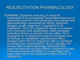 RESUSCITATION PHARMACOLOGY
DOPAMINE. Dopamine is the drug of choice for
hypotension in the successfully resuscitated arrest due to
myocardial ischemia. It has strong beta-one inotropic and
alpha-adrenergic vasoconstrictor effects. Dopamine
dosages usually range from 2 mkg/kg/min to 25
mkg/kg/min. The 2 to 5 mkg/kg/min range is a transition
from a primarily renal dopaminergic effect (increased
renal blood flow) to a primarily inotropic effect. The 5
mkg/kg/min to 12 mkg/kg/min range is a transition from
an inotropic to a peripheral vasoconstrictor effect.
Dosages higher than 25 mkg/kg/min offer no significant
advantage over norepinephrine. At such dosages, the
primary effect is alpha-adrenergic stimulation with
significant beta-one inotropic effects. If dopamine is used
in the arrest patient with EMD it is usually begun at a
higher dose than in the hypotensive patient, that is, 15
mkg/kg/min.
 