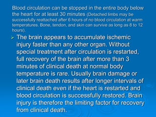 Blood circulation can be stopped in the entire body below
the heart for at least 30 minutes (Detached limbs may be
successfully reattached after 6 hours of no blood circulation at warm
temperatures. Bone, tendon, and skin can survive as long as 8 to 12
hours).
 The brain appears to accumulate ischemic
injury faster than any other organ. Without
special treatment after circulation is restarted,
full recovery of the brain after more than 3
minutes of clinical death at normal body
temperature is rare. Usually brain damage or
later brain death results after longer intervals of
clinical death even if the heart is restarted and
blood circulation is successfully restored. Brain
injury is therefore the limiting factor for recovery
from clinical death.
 