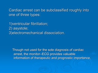 Cardiac arrest can be subclassified roughly into
one of three types:
1)ventricular fibrillation;
2) asystole;
3)electromechanical dissociation.
Though not used for the sole diagnosis of cardiac
arrest, the monitor–ECG provides valuable
information of therapeutic and prognostic importance.
 