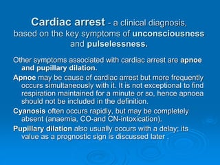 Cardiac arrest - a clinical diagnosis,
based on the key symptoms of unconsciousness
and pulselessness.
Other symptoms associated with cardiac arrest are apnoe
and pupillary dilation.
Apnoe may be cause of cardiac arrest but more frequently
occurs simultaneously with it. It is not exceptional to find
respiration maintained for a minute or so, hence apnoea
should not be included in the definition.
Cyanosis often occurs rapidly, but may be completely
absent (anaemia, CO-and CN-intoxication).
Pupillary dilation also usually occurs with a delay; its
value as a prognostic sign is discussed later .
 