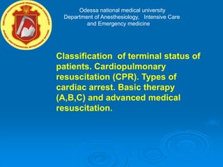 Odessa national medical university
Department of Anesthesiology, Intensive Care
and Emergency medicine
Classification of terminal status of
patients. Cardiopulmonary
resuscitation (CPR). Types of
cardiac arrest. Basic therapy
(A,B,C) and advanced medical
resuscitation.
 