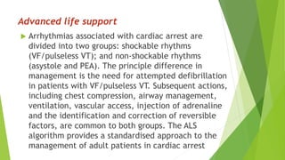 Advanced life support
 Arrhythmias associated with cardiac arrest are
divided into two groups: shockable rhythms
(VF/pulseless VT); and non-shockable rhythms
(asystole and PEA). The principle difference in
management is the need for attempted defibrillation
in patients with VF/pulseless VT. Subsequent actions,
including chest compression, airway management,
ventilation, vascular access, injection of adrenaline
and the identification and correction of reversible
factors, are common to both groups. The ALS
algorithm provides a standardised approach to the
management of adult patients in cardiac arrest
 