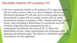 Shockable rhythms (VF/pulseless VT)
 The first monitored rhythm is VF/pulseless VT in approximately
25% of cardiac arrests, both in or out of hospital. Ventricular
fibrillation/pulseless VT will also occur at some stage during
resuscitation in about 25% of cardiac arrests with an initial
documented rhythm of asystole or PEA. Having confirmed cardiac
arrest, help (including a defibrillator) is summoned and CPR
initiated, beginning chest compressions with a
compression/ventilation (CV) ratio of 30 : 2. When the
defibrillator arrives, chest compressions are continued while
applying self-adhesive pads. The rhythm is identified and treated
according to the ALS algorithm.
 
