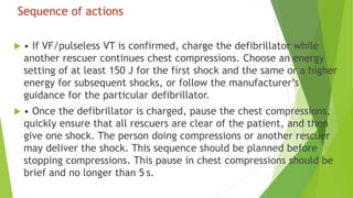 Sequence of actions
 • If VF/pulseless VT is confirmed, charge the defibrillator while
another rescuer continues chest compressions. Choose an energy
setting of at least 150 J for the first shock and the same or a higher
energy for subsequent shocks, or follow the manufacturer’s
guidance for the particular defibrillator.
 • Once the defibrillator is charged, pause the chest compressions,
quickly ensure that all rescuers are clear of the patient, and then
give one shock. The person doing compressions or another rescuer
may deliver the shock. This sequence should be planned before
stopping compressions. This pause in chest compressions should be
brief and no longer than 5 s.
 