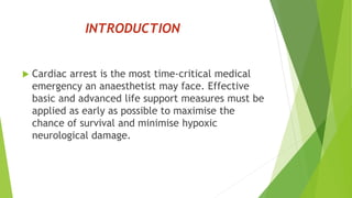 INTRODUCTION
 Cardiac arrest is the most time-critical medical
emergency an anaesthetist may face. Effective
basic and advanced life support measures must be
applied as early as possible to maximise the
chance of survival and minimise hypoxic
neurological damage.
 