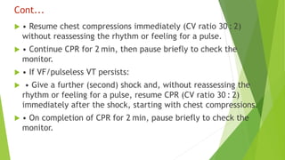 Cont...
 • Resume chest compressions immediately (CV ratio 30 : 2)
without reassessing the rhythm or feeling for a pulse.
 • Continue CPR for 2 min, then pause briefly to check the
monitor.
 • If VF/pulseless VT persists:
 • Give a further (second) shock and, without reassessing the
rhythm or feeling for a pulse, resume CPR (CV ratio 30 : 2)
immediately after the shock, starting with chest compressions.
 • On completion of CPR for 2 min, pause briefly to check the
monitor.
 