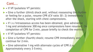 Cont...
 • If VF/pulseless VT persists:
 • Give a further (third) shock and, without reassessing the rhythm
or feeling for a pulse, resume CPR (CV ratio 30 : 2) immediately
after the shock, starting with chest compressions.
 • If i.v./intraosseous access has been obtained, give adrenaline
1 mg and amiodarone 300 mg once compressions have resumed. On
completion of CPR for 2 min, pause briefly to check the monitor.
 • If VF/pulseless VT persists:
 • Give a further (fourth) shock; resume CPR immediately and
continue for 2 min.
 • Give adrenaline 1 mg with alternate cycles of CPR (i.e.
Approximately every 3–5 min).
 