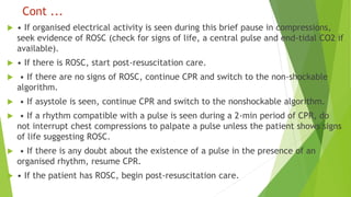 Cont ...
 • If organised electrical activity is seen during this brief pause in compressions,
seek evidence of ROSC (check for signs of life, a central pulse and end-tidal CO2 if
available).
 • If there is ROSC, start post-resuscitation care.
 • If there are no signs of ROSC, continue CPR and switch to the non-shockable
algorithm.
 • If asystole is seen, continue CPR and switch to the nonshockable algorithm.
 • If a rhythm compatible with a pulse is seen during a 2-min period of CPR, do
not interrupt chest compressions to palpate a pulse unless the patient shows signs
of life suggesting ROSC.
 • If there is any doubt about the existence of a pulse in the presence of an
organised rhythm, resume CPR.
 • If the patient has ROSC, begin post-resuscitation care.
 