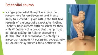 Precordial thump
 A single precordial thump has a very low
success rate for cardioversion and is only
likely to succeed if given within the first few
seconds of the onset of a shockable rhythm.
There is more success with pulseless VT than
with VF.Delivery of a precordial thump must
not delay calling for help or accessing a
defibrillator. It is reasonable to attempt a
precordial thump if VF occurs intraoperatively,
but do not delay the call for a defibrillator.
 