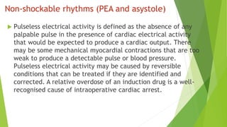 Non-shockable rhythms (PEA and asystole)
 Pulseless electrical activity is defined as the absence of any
palpable pulse in the presence of cardiac electrical activity
that would be expected to produce a cardiac output. There
may be some mechanical myocardial contractions that are too
weak to produce a detectable pulse or blood pressure.
Pulseless electrical activity may be caused by reversible
conditions that can be treated if they are identified and
corrected. A relative overdose of an induction drug is a well-
recognised cause of intraoperative cardiac arrest.
 