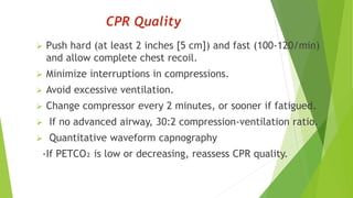CPR Quality
 Push hard (at least 2 inches [5 cm]) and fast (100-120/min)
and allow complete chest recoil.
 Minimize interruptions in compressions.
 Avoid excessive ventilation.
 Change compressor every 2 minutes, or sooner if fatigued.
 If no advanced airway, 30:2 compression-ventilation ratio.
 Quantitative waveform capnography
-If PETCO₂ is low or decreasing, reassess CPR quality.
 