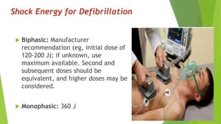 Shock Energy for Defibrillation
 Biphasic: Manufacturer
recommendation (eg, initial dose of
120-200 J); if unknown, use
maximum available. Second and
subsequent doses should be
equivalent, and higher doses may be
considered.
 Monophasic: 360 J
 