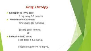 Drug Therapy
 Epinephrine IV/IO dose:
1 mg every 3-5 minutes
 Amiodarone IV/IO dose:
First dose: 300 mg bolus.
Second dose: 150 mg.
Or
 Lidocaine IV/IO dose:
First dose: 1-1.5 mg/kg.
Second dose: 0.5-0.75 mg/kg.
 