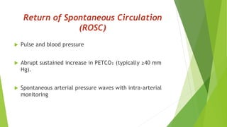 Return of Spontaneous Circulation
(ROSC)
 Pulse and blood pressure
 Abrupt sustained increase in PETCO₂ (typically ≥40 mm
Hg).
 Spontaneous arterial pressure waves with intra-arterial
monitoring
 