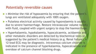 Potentially reversible causes
 • Minimise the risk of hypoxaemia by ensuring that the patient’s
lungs are ventilated adequately with 100% oxygen.
 • Pulseless electrical activity caused by hypovolaemia is usually
due to severe haemorrhage. Restore intravascular volume rapidly
with fluid, coupled with urgent surgery to stop the haemorrhage.
 • Hyperkalaemia, hypokalaemia, hypocalcaemia, acidaemia and
other metabolic disorders are detected by biochemical tests or
suggested by the patient’s medical history (e.g. Renal failure). A
12-lead ECG may be diagnostic. Intravenous calcium chloride is
indicated in the presence of hyperkalaemia, hypocalcaemia and
overdose of calcium channel blocking drugs.
 