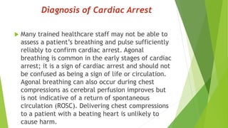 Diagnosis of Cardiac Arrest
 Many trained healthcare staff may not be able to
assess a patient’s breathing and pulse sufficiently
reliably to confirm cardiac arrest. Agonal
breathing is common in the early stages of cardiac
arrest; it is a sign of cardiac arrest and should not
be confused as being a sign of life or circulation.
Agonal breathing can also occur during chest
compressions as cerebral perfusion improves but
is not indicative of a return of spontaneous
circulation (ROSC). Delivering chest compressions
to a patient with a beating heart is unlikely to
cause harm.
 