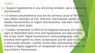 Cont ...
 • Suspect hypothermia in any drowning incident; use a lowreading
thermometer.
 • A tension pneumothorax may be the primary cause of PEA and
may follow attempts at CVC insertion. Decompress rapidly by
needle thoracentesis or urgent thoracostomy, and then insert an
intercostal chest drain.
 • Cardiac tamponade is difficult to diagnose because the typical
signs of distended neck veins and hypotension are obscured by
the arrest itself. Rapid transthoracic echocardiography with
minimal interruption to chest compression can be used to identify
a pericardial effusion. Cardiac arrest after penetrating chest
trauma is highly suggestive of tamponade and is an indication for
resuscitative thoracotomy.
 