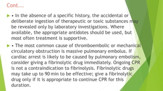 Cont...
 • In the absence of a specific history, the accidental or
deliberate ingestion of therapeutic or toxic substances may
be revealed only by laboratory investigations. Where
available, the appropriate antidotes should be used, but
most often treatment is supportive.
 • The most common cause of thromboembolic or mechanical
circulatory obstruction is massive pulmonary embolus. If
cardiac arrest is likely to be caused by pulmonary embolism,
consider giving a fibrinolytic drug immediately. Ongoing CPR
is not a contraindication to fibrinolysis. Fibrinolytic drugs
may take up to 90 min to be effective; give a fibrinolytic
drug only if it is appropriate to continue CPR for this
duration.
 
