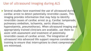 Use of ultrasound imaging during ALS
 Several studies have examined the use of ultrasound during
cardiac arrest to detect potentially reversible causes. This
imaging provides information that may help to identify
reversible causes of cardiac arrest (e.g. Cardiac tamponade,
pulmonary embolism, ischaemia, aortic dissection,
hypovolaemia, pneumothorax). When ultrasound imaging and
appropriately trained clinicians are available, use them to
assist with assessment and treatment of potentially
reversible causes of cardiac arrest. The integration of
ultrasound into advanced life support requires considerable
training to ensure that interruptions to chest compressions
are minimised.
 