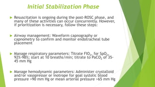 Initial Stabilization Phase
 Resuscitation is ongoing during the post-ROSC phase, and
many of these activities can occur concurrently. However,
if prioritization is necessary, follow these steps:
 Airway management: Waveform capnography or
capnometry to confirm and monitor endotracheal tube
placement
 Manage respiratory parameters: Titrate FIO2, for SpO2,
92%-98%; start at 10 breaths/min; titrate to PaCO2 of 35-
45 mm Hg
 Manage hemodynamic parameters: Administer crystalloid
and/or vasopressor or inotrope for goal systolic blood
pressure >90 mm Hg or mean arterial pressure >65 mm Hg
 