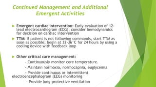 Continued Management and Additional
Emergent Activities
 Emergent cardiac intervention: Early evaluation of 12-
lead electrocardiogram (ECG); consider hemodynamics
for decision on cardiac intervention
 TTM: If patient is not following commands, start TTM as
soon as possible; begin at 32-36°C for 24 hours by using a
cooling device with feedback loop
 Other critical care management:
- Continuously monitor core temperature.
- Maintain normoxia, normocapnia, euglycemia
- Provide continuous or intermittent
electroencephalogram (EEG) monitoring
- Provide lung-protective ventilation
 