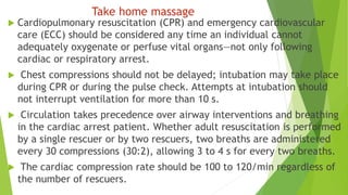 Take home massage
 Cardiopulmonary resuscitation (CPR) and emergency cardiovascular
care (ECC) should be considered any time an individual cannot
adequately oxygenate or perfuse vital organs—not only following
cardiac or respiratory arrest.
 Chest compressions should not be delayed; intubation may take place
during CPR or during the pulse check. Attempts at intubation should
not interrupt ventilation for more than 10 s.
 Circulation takes precedence over airway interventions and breathing
in the cardiac arrest patient. Whether adult resuscitation is performed
by a single rescuer or by two rescuers, two breaths are administered
every 30 compressions (30:2), allowing 3 to 4 s for every two breaths.
 The cardiac compression rate should be 100 to 120/min regardless of
the number of rescuers.
 