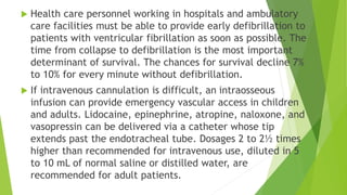  Health care personnel working in hospitals and ambulatory
care facilities must be able to provide early defibrillation to
patients with ventricular fibrillation as soon as possible. The
time from collapse to defibrillation is the most important
determinant of survival. The chances for survival decline 7%
to 10% for every minute without defibrillation.
 If intravenous cannulation is difficult, an intraosseous
infusion can provide emergency vascular access in children
and adults. Lidocaine, epinephrine, atropine, naloxone, and
vasopressin can be delivered via a catheter whose tip
extends past the endotracheal tube. Dosages 2 to 2½ times
higher than recommended for intravenous use, diluted in 5
to 10 mL of normal saline or distilled water, are
recommended for adult patients.
 