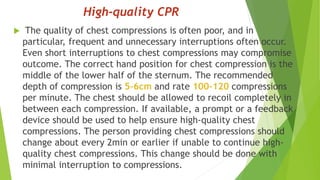 High-quality CPR
 The quality of chest compressions is often poor, and in
particular, frequent and unnecessary interruptions often occur.
Even short interruptions to chest compressions may compromise
outcome. The correct hand position for chest compression is the
middle of the lower half of the sternum. The recommended
depth of compression is 5–6cm and rate 100–120 compressions
per minute. The chest should be allowed to recoil completely in
between each compression. If available, a prompt or a feedback
device should be used to help ensure high-quality chest
compressions. The person providing chest compressions should
change about every 2min or earlier if unable to continue high-
quality chest compressions. This change should be done with
minimal interruption to compressions.
 